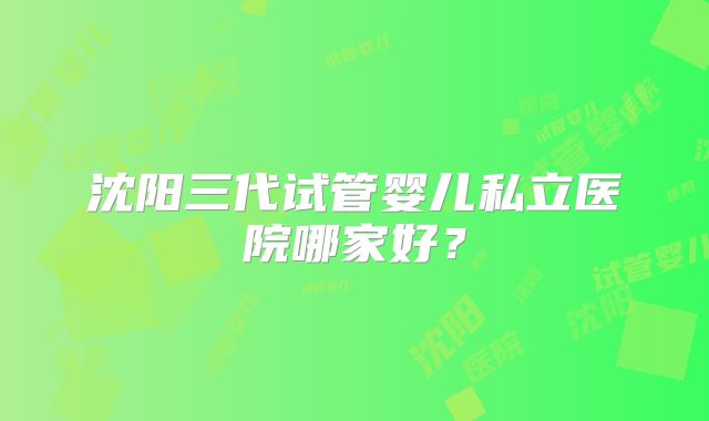 沈阳三代试管婴儿私立医院哪家好?