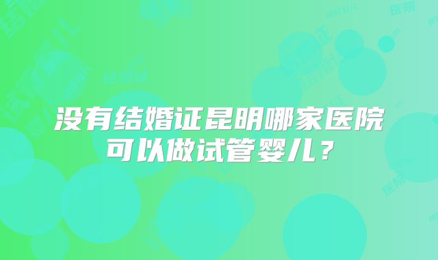 没有结婚证昆明哪家医院可以做试管婴儿？