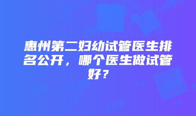 惠州第二妇幼试管医生排名公开，哪个医生做试管好？