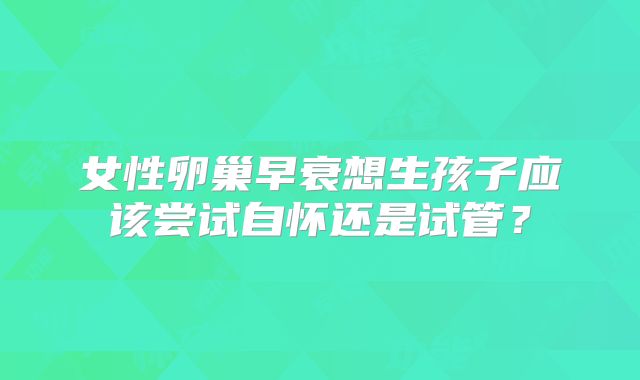 女性卵巢早衰想生孩子应该尝试自怀还是试管？