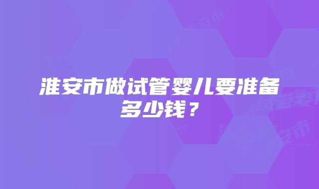 淮安市做试管婴儿要准备多少钱？