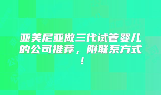 亚美尼亚做三代试管婴儿的公司推荐，附联系方式！