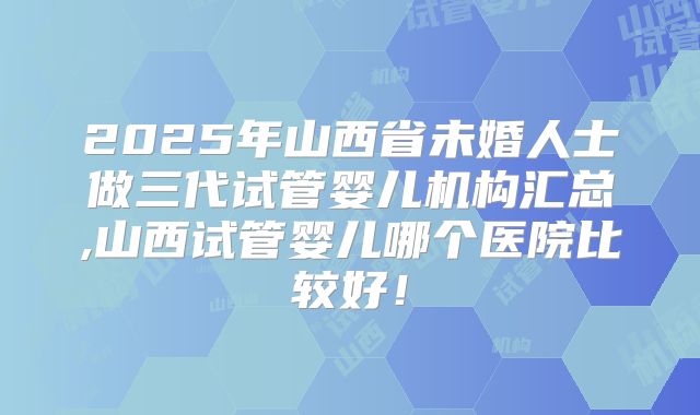 2025年山西省未婚人士做三代试管婴儿机构汇总,山西试管婴儿哪个医院比较好!