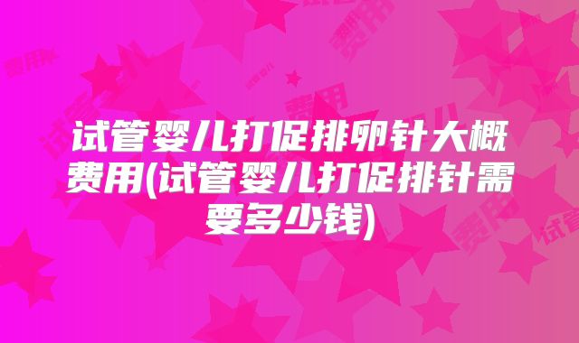 试管婴儿打促排卵针大概费用(试管婴儿打促排针需要多少钱)