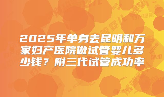 2025年单身去昆明和万家妇产医院做试管婴儿多少钱?附三代试管成功率