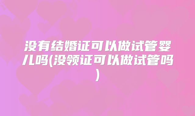 没有结婚证可以做试管婴儿吗(没领证可以做试管吗)