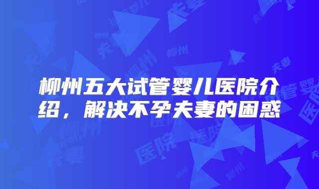 柳州五大试管婴儿医院介绍，解决不孕夫妻的困惑