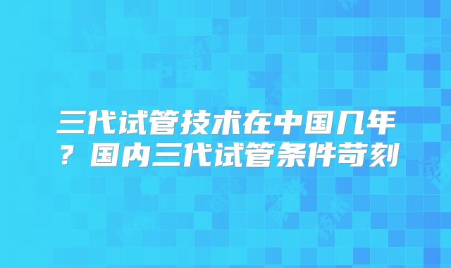 三代试管技术在中国几年?国内三代试管条件苛刻