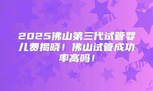 2025佛山第三代试管婴儿费揭晓!佛山试管成功率高吗!