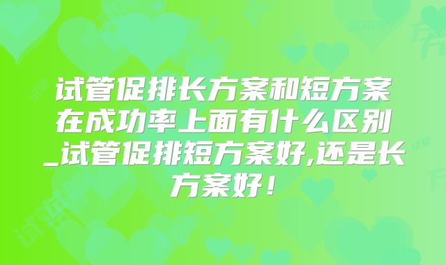 试管促排长方案和短方案在成功率上面有什么区别_试管促排短方案好,还是长方案好!