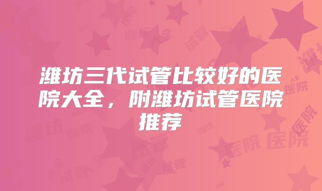 潍坊三代试管比较好的医院大全，附潍坊试管医院推荐