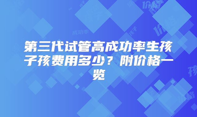 第三代试管高成功率生孩子孩费用多少?附价格一览