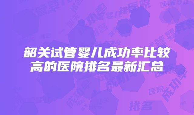 韶关试管婴儿成功率比较高的医院排名最新汇总