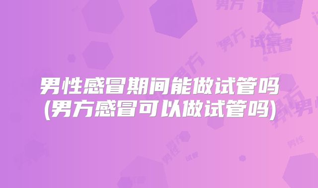 男性感冒期间能做试管吗(男方感冒可以做试管吗)