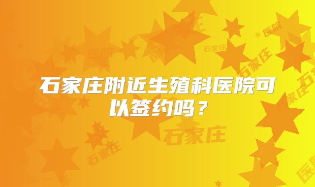 石家庄附近生殖科医院可以签约吗？
