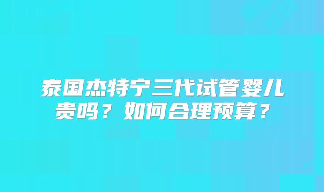 泰国杰特宁三代试管婴儿贵吗?如何合理预算?