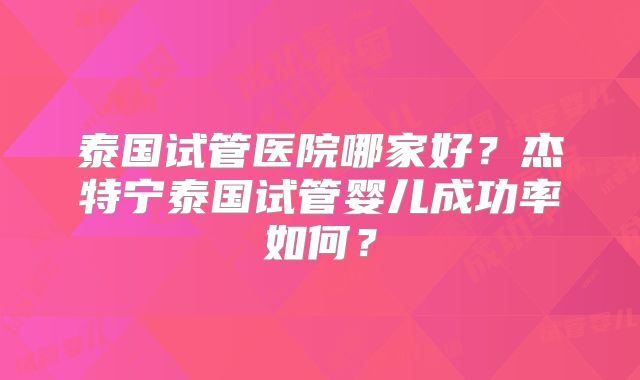 泰国试管医院哪家好？杰特宁泰国试管婴儿成功率如何？