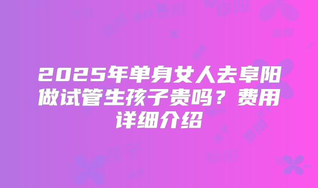 2025年单身女人去阜阳做试管生孩子贵吗？费用详细介绍