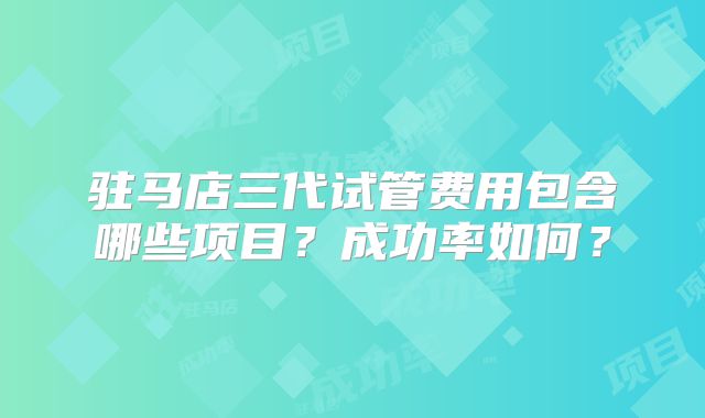 驻马店三代试管费用包含哪些项目？成功率如何？