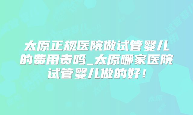 太原正规医院做试管婴儿的费用贵吗_太原哪家医院试管婴儿做的好！
