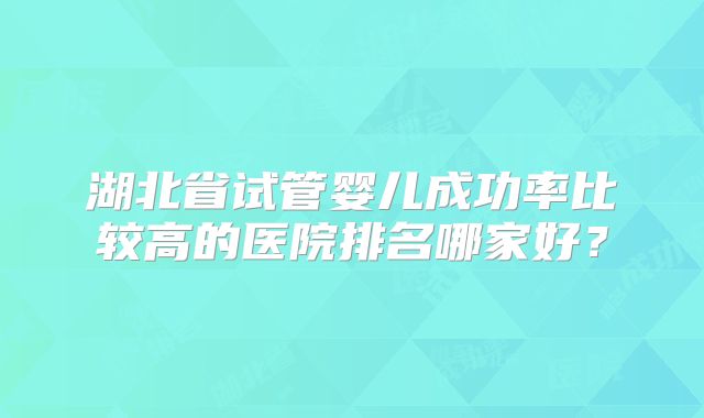 湖北省试管婴儿成功率比较高的医院排名哪家好?