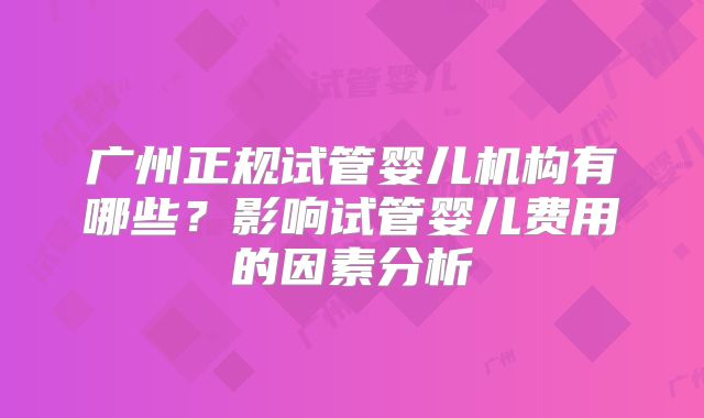 广州正规试管婴儿机构有哪些？影响试管婴儿费用的因素分析