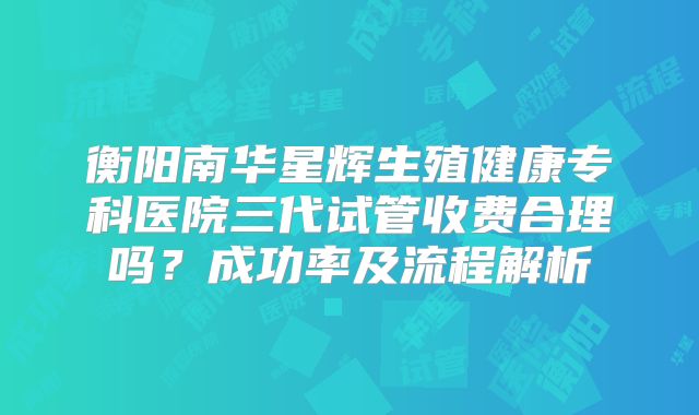衡阳南华星辉生殖健康专科医院三代试管收费合理吗？成功率及流程解析