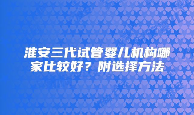 淮安三代试管婴儿机构哪家比较好?附选择方法