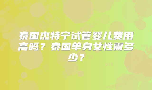 泰国杰特宁试管婴儿费用高吗?泰国单身女性需多少?