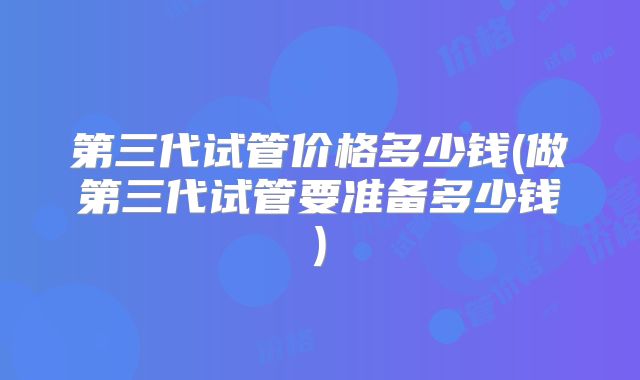 第三代试管价格多少钱(做第三代试管要准备多少钱)