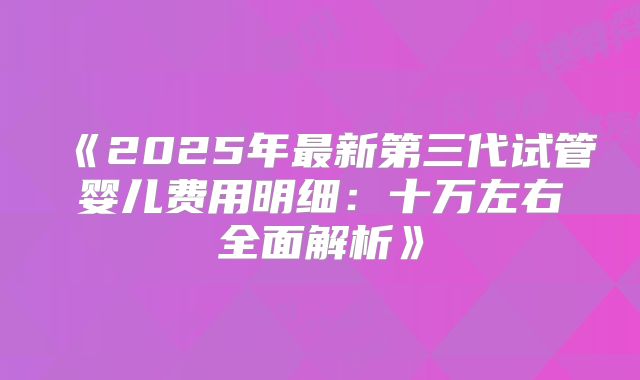 《2025年最新第三代试管婴儿费用明细:十万左右全面解析》
