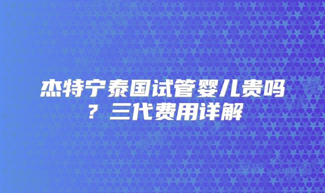 杰特宁泰国试管婴儿贵吗？三代费用详解
