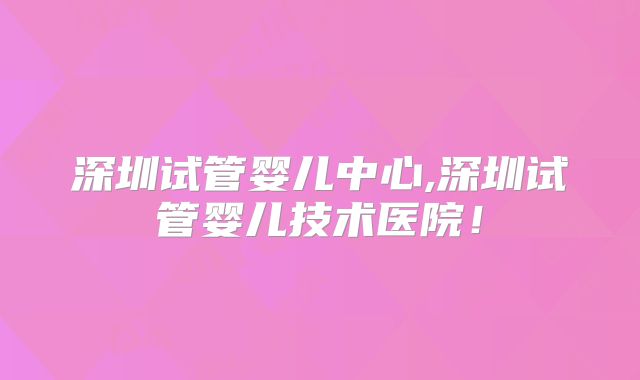 深圳试管婴儿中心,深圳试管婴儿技术医院!