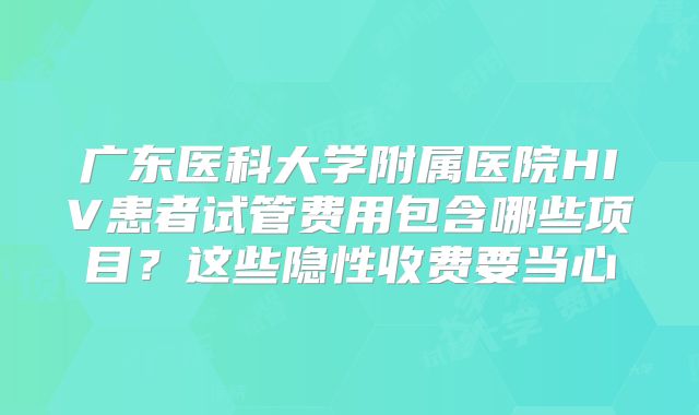 广东医科大学附属医院HIV患者试管费用包含哪些项目?这些隐性收费要当心