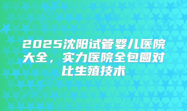 2025沈阳试管婴儿医院大全,实力医院全包圆对比生殖技术