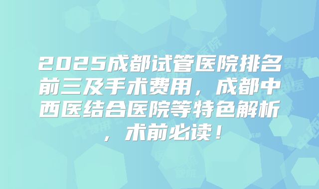 2025成都试管医院排名前三及手术费用，成都中西医结合医院等特色解析，术前必读！