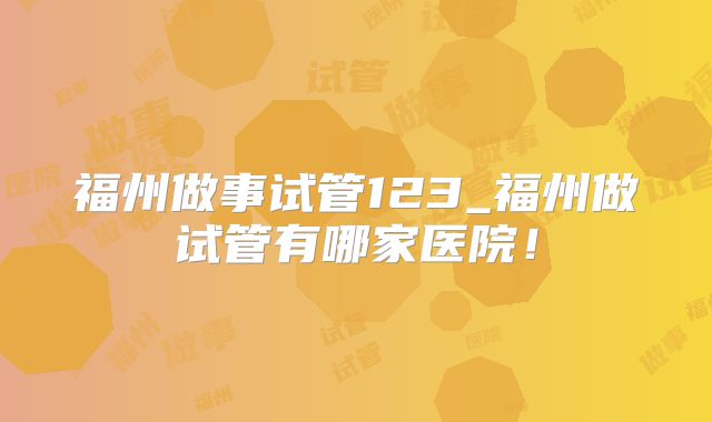 福州做事试管123_福州做试管有哪家医院！