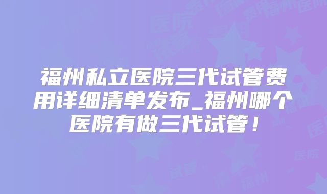福州私立医院三代试管费用详细清单发布_福州哪个医院有做三代试管！