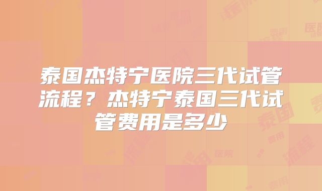 泰国杰特宁医院三代试管流程？杰特宁泰国三代试管费用是多少