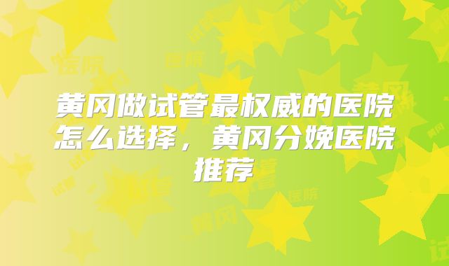 黄冈做试管最权威的医院怎么选择，黄冈分娩医院推荐