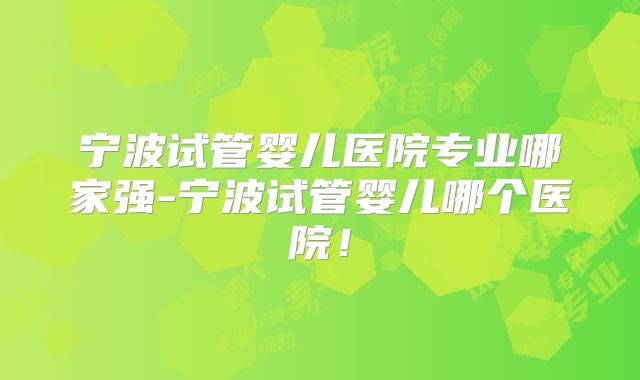 宁波试管婴儿医院专业哪家强-宁波试管婴儿哪个医院!
