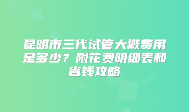 昆明市三代试管大概费用是多少?附花费明细表和省钱攻略