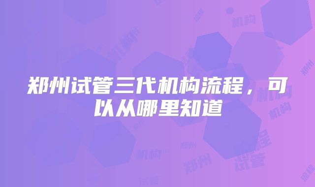 郑州试管三代机构流程,可以从哪里知道