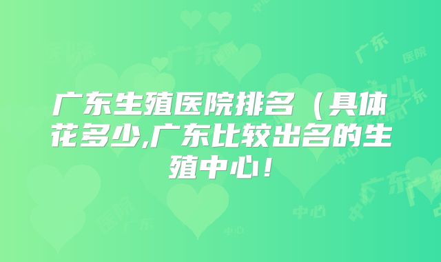 广东生殖医院排名（具体花多少,广东比较出名的生殖中心！