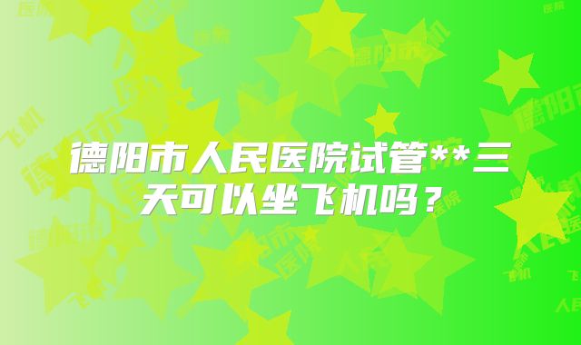 德阳市人民医院试管**三天可以坐飞机吗？
