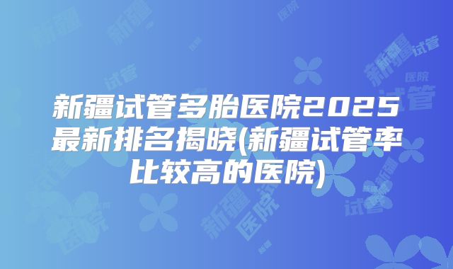 新疆试管多胎医院2025最新排名揭晓(新疆试管率比较高的医院)