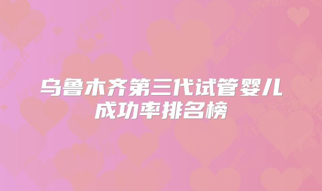 乌鲁木齐第三代试管婴儿成功率排名榜