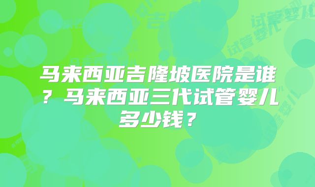 马来西亚吉隆坡医院是谁？马来西亚三代试管婴儿多少钱？