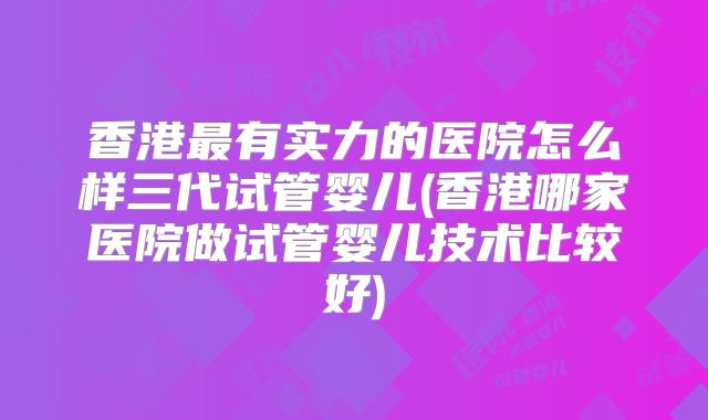 香港最有实力的医院怎么样三代试管婴儿(香港哪家医院做试管婴儿技术比较好)