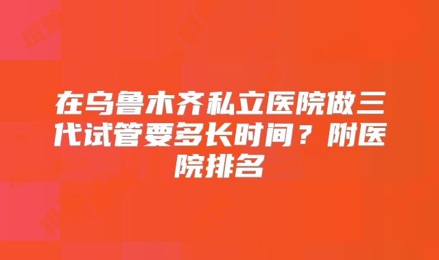 在乌鲁木齐私立医院做三代试管要多长时间?附医院排名